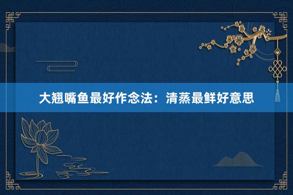 大翘嘴鱼最好作念法：清蒸最鲜好意思