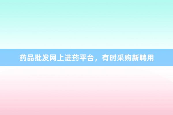 药品批发网上进药平台，有时采购新聘用